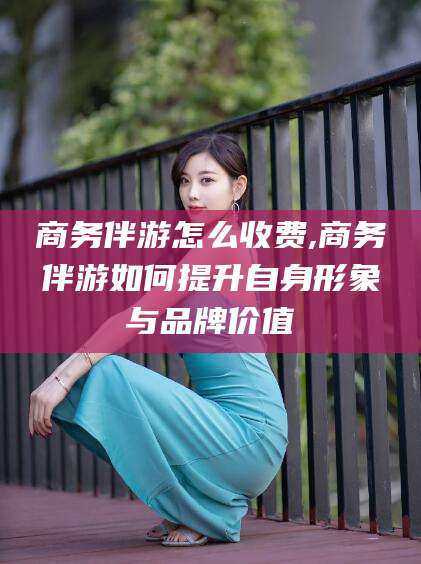 云浮商务伴游怎么收费,商务伴游如何提升自身形象与品牌价值