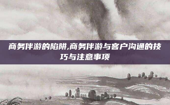 云浮商务伴游的陷阱,商务伴游与客户沟通的技巧与注意事项