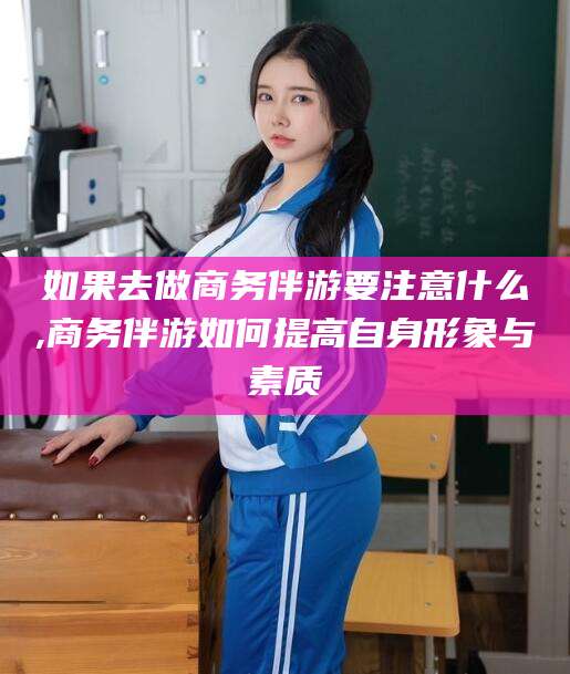 云浮如果去做商务伴游要注意什么,商务伴游如何提高自身形象与素质