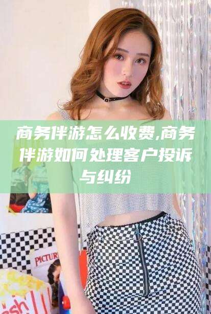 云浮商务伴游怎么收费,商务伴游如何处理客户投诉与纠纷