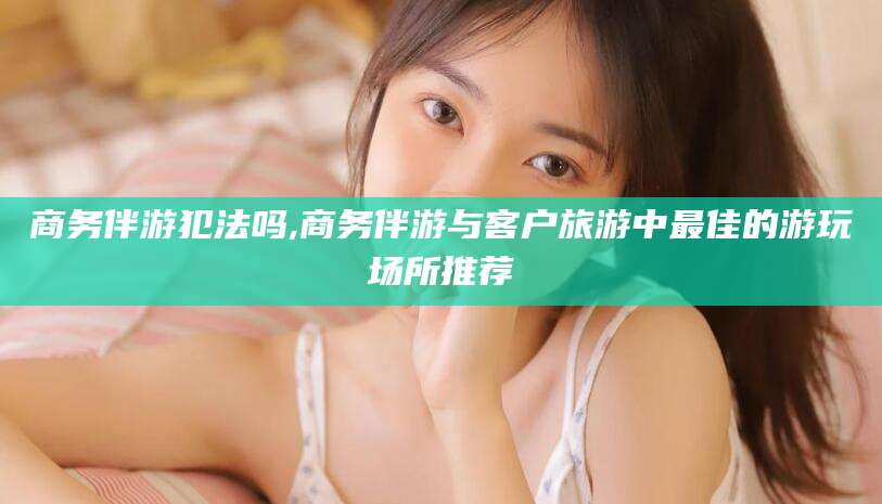 云浮商务伴游犯法吗,商务伴游与客户旅游中最佳的游玩场所推荐
