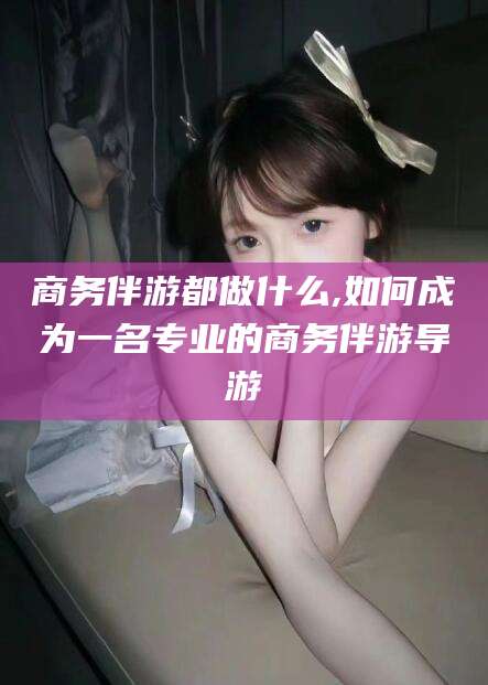 云浮商务伴游都做什么,如何成为一名专业的商务伴游导游