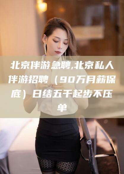 云浮北京伴游急聘,北京私人伴游招聘（90万月薪保底）日结五千起步不压单
