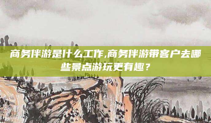 云浮商务伴游是什么工作,商务伴游带客户去哪些景点游玩更有趣？