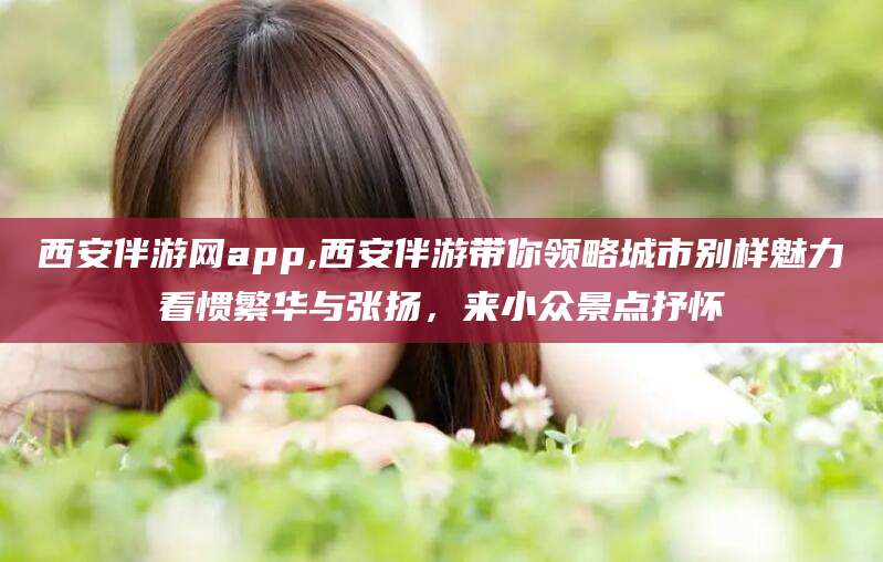 云浮西安伴游网app,西安伴游带你领略城市别样魅力看惯繁华与张扬，来小众景点抒怀