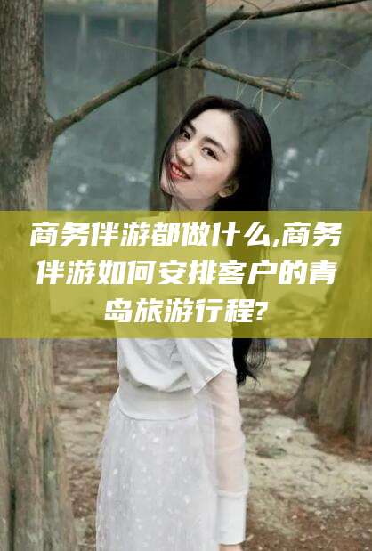 云浮商务伴游都做什么,商务伴游如何安排客户的青岛旅游行程?
