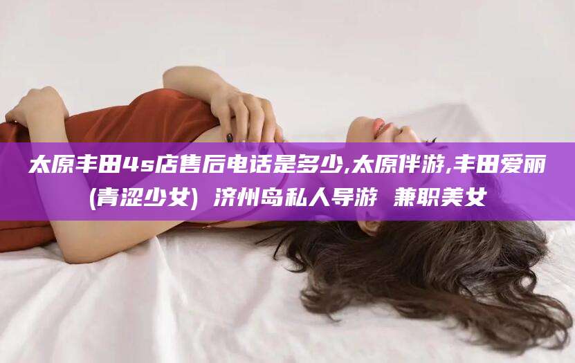 云浮太原丰田4s店售后电话是多少,太原伴游,丰田爱丽(青涩少女) 济州岛私人导游 兼职美女