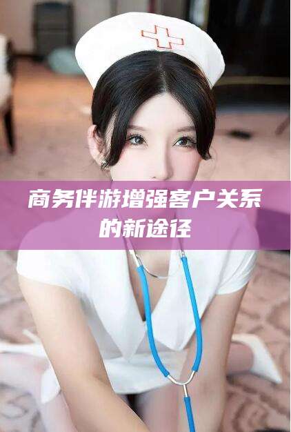 云浮商务伴游增强客户关系的新途径