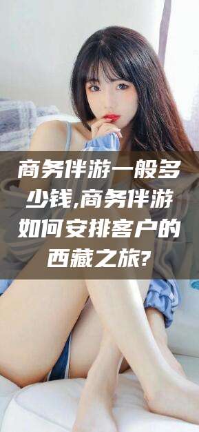 云浮商务伴游一般多少钱,商务伴游如何安排客户的西藏之旅?