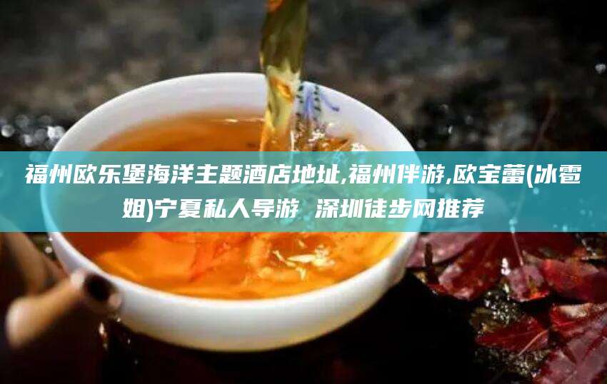 云浮福州欧乐堡海洋主题酒店地址,福州伴游,欧宝蕾(冰雹姐)宁夏私人导游 深圳徒步网推荐