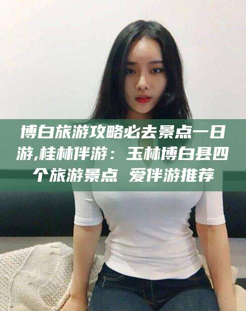 云浮博白旅游攻略必去景点一日游,桂林伴游：玉林博白县四个旅游景点 爱伴游推荐