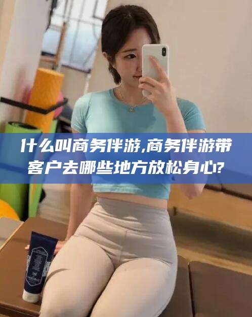 云浮什么叫商务伴游,商务伴游带客户去哪些地方放松身心?