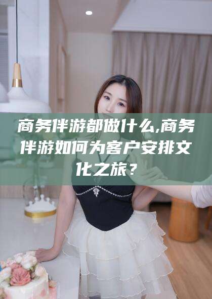 云浮商务伴游都做什么,商务伴游如何为客户安排文化之旅？