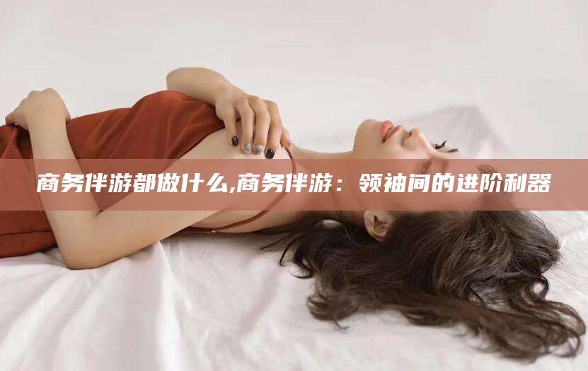 云浮商务伴游都做什么,商务伴游：领袖间的进阶利器