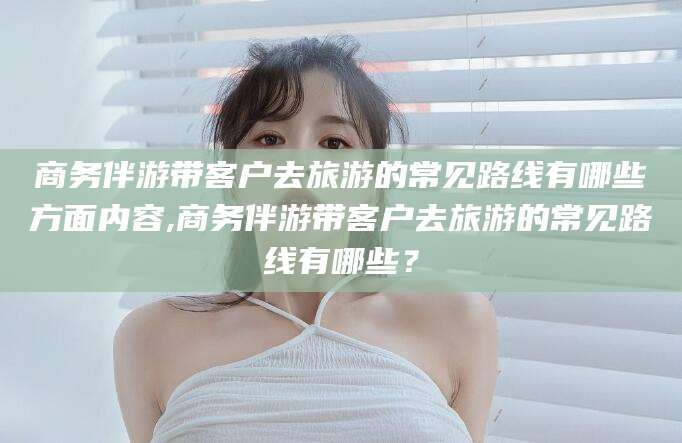 云浮商务伴游带客户去旅游的常见路线有哪些方面内容,商务伴游带客户去旅游的常见路线有哪些？