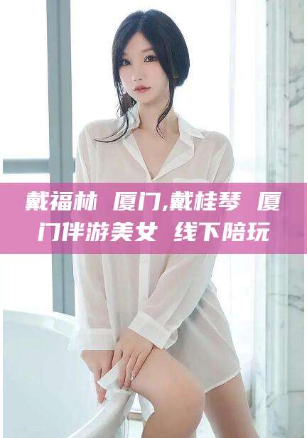 云浮戴福林 厦门,戴桂琴 厦门伴游美女 线下陪玩