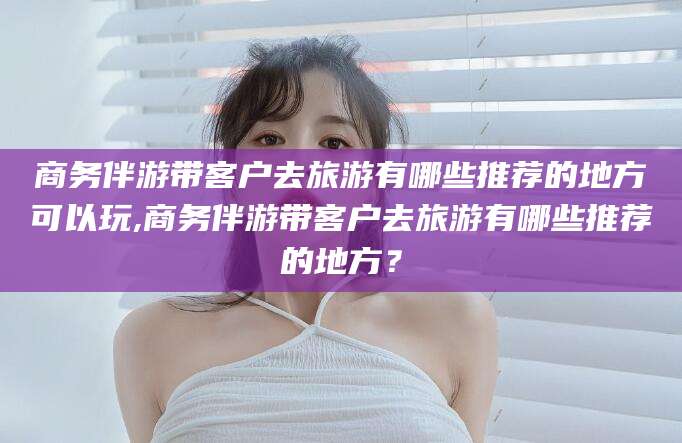 云浮商务伴游带客户去旅游有哪些推荐的地方可以玩,商务伴游带客户去旅游有哪些推荐的地方？