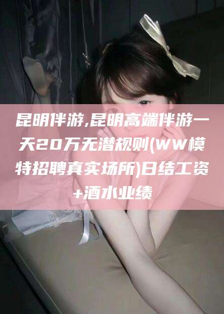 云浮昆明伴游,昆明高端伴游一天20万无潜规则(WW模特招聘真实场所)日结工资+酒水业绩