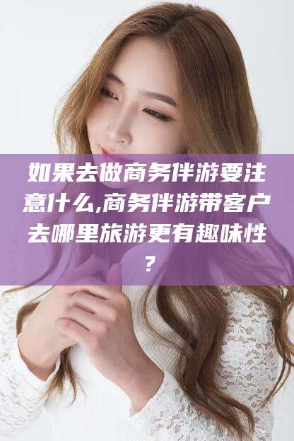 云浮如果去做商务伴游要注意什么,商务伴游带客户去哪里旅游更有趣味性？