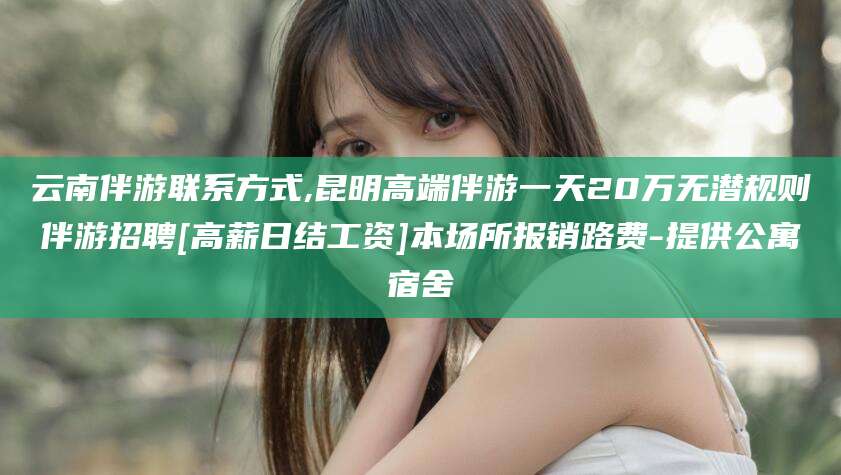 云浮云南伴游联系方式,昆明高端伴游一天20万无潜规则伴游招聘[高薪日结工资]本场所报销路费-提供公寓宿舍