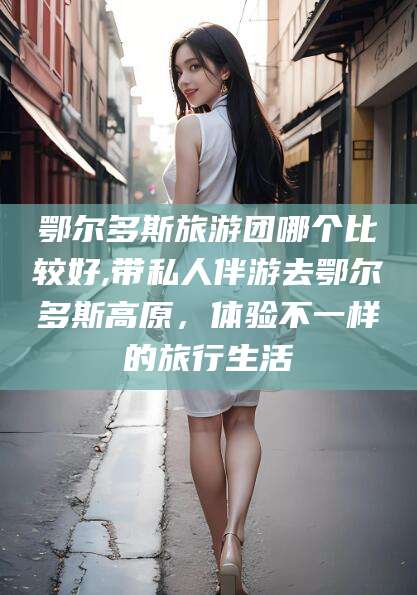 云浮鄂尔多斯旅游团哪个比较好,带私人伴游去鄂尔多斯高原，体验不一样的旅行生活