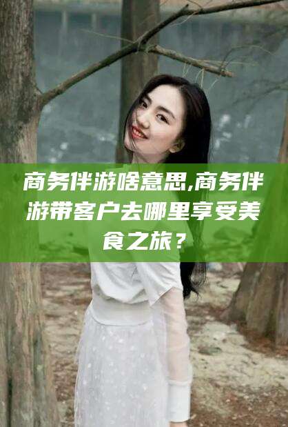 云浮商务伴游啥意思,商务伴游带客户去哪里享受美食之旅？