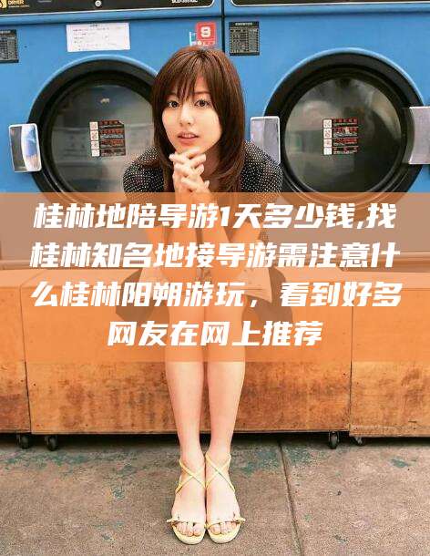 云浮桂林地陪导游1天多少钱,找桂林知名地接导游需注意什么桂林阳朔游玩，看到好多网友在网上推荐