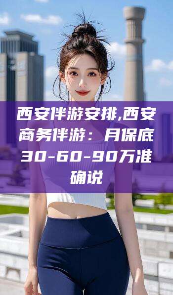 云浮西安伴游安排,西安商务伴游：月保底30-60-90万准确说