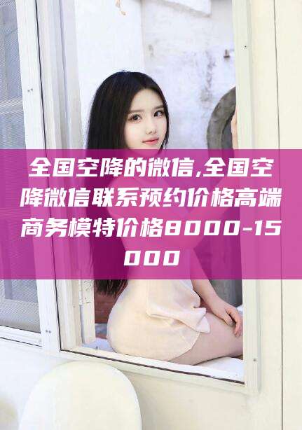 云浮全国空降的微信,全国空降微信联系预约价格高端商务模特价格8000-15000