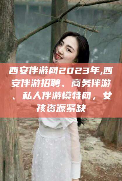 云浮西安伴游网2023年,西安伴游招聘、商务伴游、私人伴游模特网，女孩资源紧缺