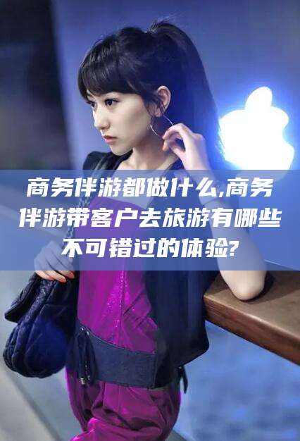 云浮商务伴游都做什么,商务伴游带客户去旅游有哪些不可错过的体验?