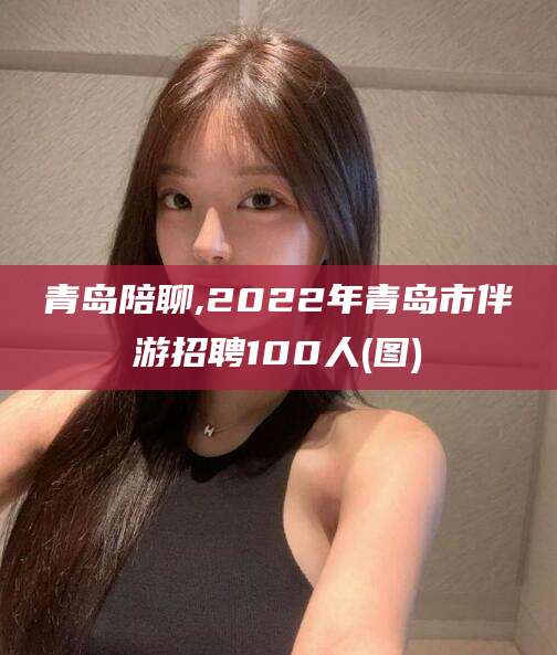 云浮青岛陪聊,2022年青岛市伴游招聘100人(图)