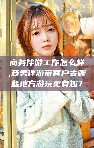 云浮商务伴游工作怎么样,商务伴游带客户去哪些地方游玩更有趣？