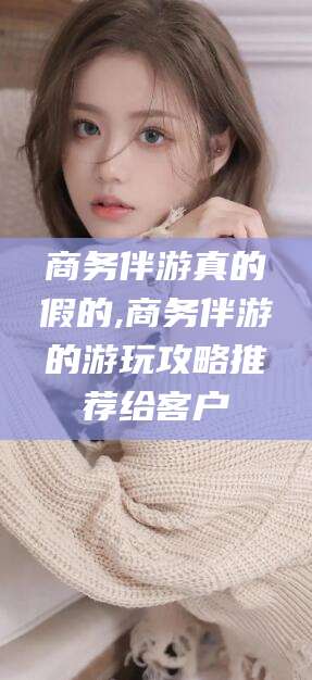 云浮商务伴游真的假的,商务伴游的游玩攻略推荐给客户