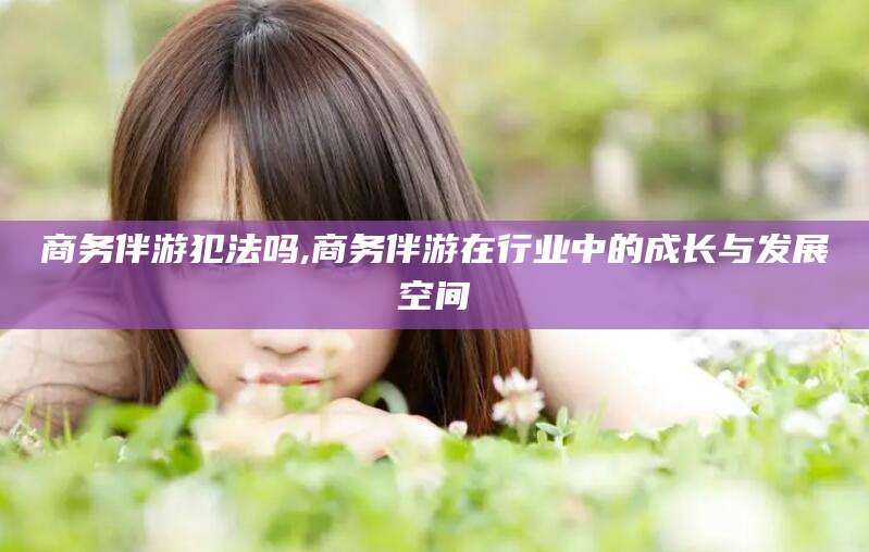 云浮商务伴游犯法吗,商务伴游在行业中的成长与发展空间