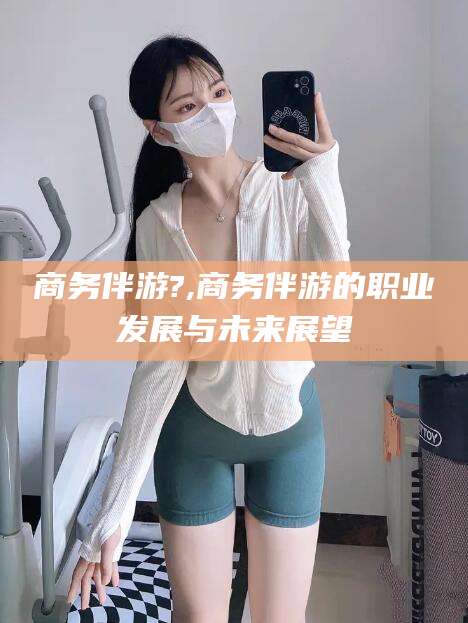 云浮商务伴游?,商务伴游的职业发展与未来展望